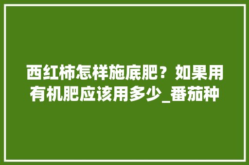 西红柿怎样施底肥？如果用有机肥应该用多少_番茄种植底肥怎么用的