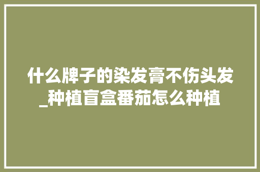 什么牌子的染发膏不伤头发_种植盲盒番茄怎么种植