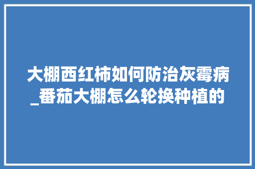 大棚西红柿如何防治灰霉病_番茄大棚怎么轮换种植的 大棚西红柿如何防治灰霉病_番茄大棚怎么轮换种植的 花朵知识