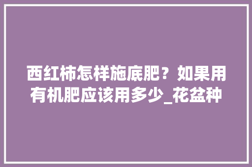 西红柿怎样施底肥？如果用有机肥应该用多少_花盆种植番茄怎么施肥的视频