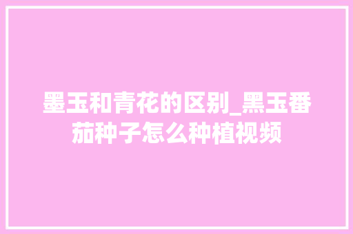 墨玉和青花的区别_黑玉番茄种子怎么种植视频