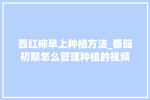 西红柿早上种植方法_番茄初期怎么管理种植的视频 西红柿早上种植方法_番茄初期怎么管理种植的视频 种植技巧