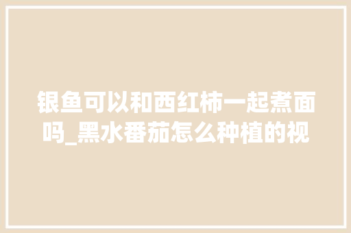 银鱼可以和西红柿一起煮面吗_黑水番茄怎么种植的视频 银鱼可以和西红柿一起煮面吗_黑水番茄怎么种植的视频 植物种类