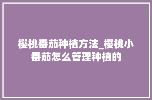 樱桃番茄种植方法_樱桃小番茄怎么管理种植的