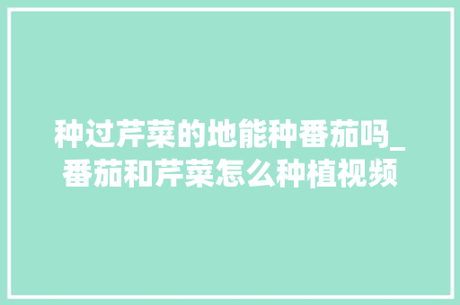 种过芹菜的地能种番茄吗_番茄和芹菜怎么种植视频 种过芹菜的地能种番茄吗_番茄和芹菜怎么种植视频 农业常识