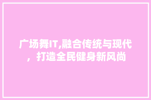 广场舞IT,融合传统与现代，打造全民健身新风尚 农业常识