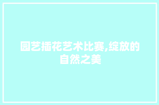 园艺插花艺术比赛,绽放的自然之美