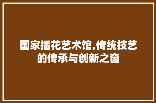 国家插花艺术馆,传统技艺的传承与创新之窗