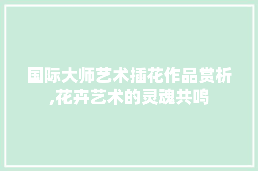 国际大师艺术插花作品赏析,花卉艺术的灵魂共鸣
