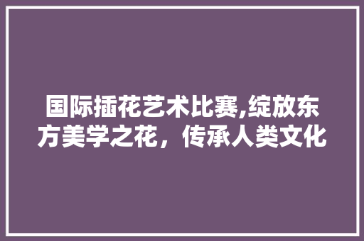 国际插花艺术比赛,绽放东方美学之花，传承人类文化瑰宝