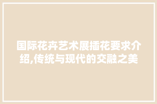 国际花卉艺术展插花要求介绍,传统与现代的交融之美