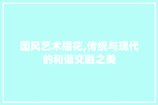 国风艺术插花,传统与现代的和谐交融之美 农业常识