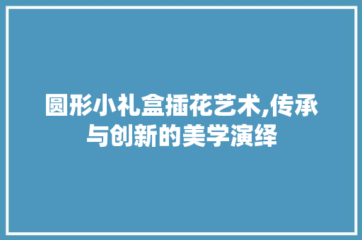 圆形小礼盒插花艺术,传承与创新的美学演绎