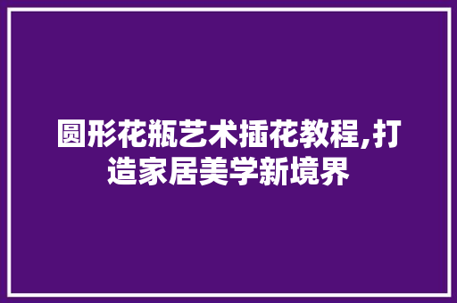圆形花瓶艺术插花教程,打造家居美学新境界