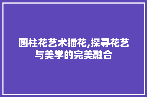 圆柱花艺术插花,探寻花艺与美学的完美融合
