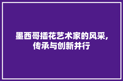 墨西哥插花艺术家的风采,传承与创新并行