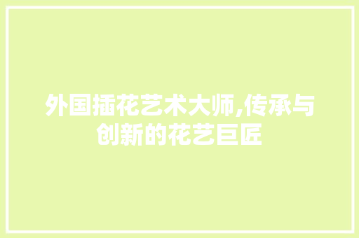 外国插花艺术大师,传承与创新的花艺巨匠