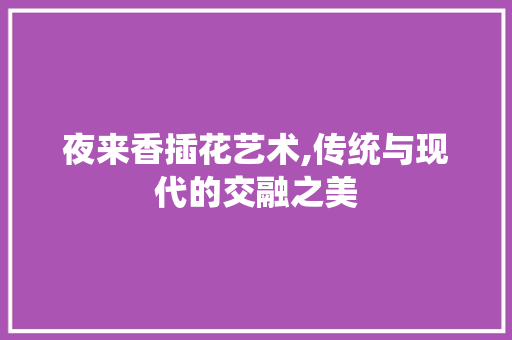 夜来香插花艺术,传统与现代的交融之美