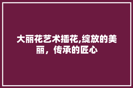 大丽花艺术插花,绽放的美丽，传承的匠心