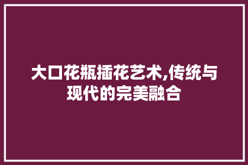 大口花瓶插花艺术,传统与现代的完美融合