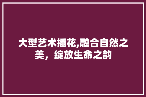 大型艺术插花,融合自然之美，绽放生命之韵