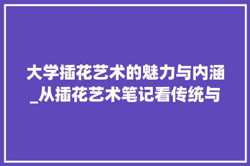大学插花艺术的魅力与内涵_从插花艺术笔记看传统与现代的交融
