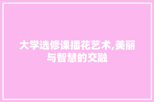 大学选修课插花艺术,美丽与智慧的交融