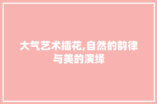 大气艺术插花,自然的韵律与美的演绎