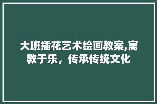 大班插花艺术绘画教案,寓教于乐，传承传统文化