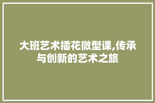 大班艺术插花微型课,传承与创新的艺术之旅 花朵知识