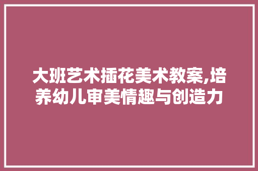 大班艺术插花美术教案,培养幼儿审美情趣与创造力 番茄种植技巧