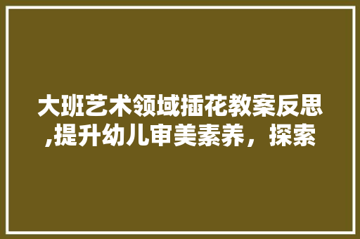 大班艺术领域插花教案反思,提升幼儿审美素养，探索教育新路径 花朵知识