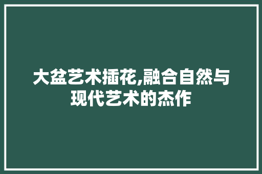 大盆艺术插花,融合自然与现代艺术的杰作 花朵知识