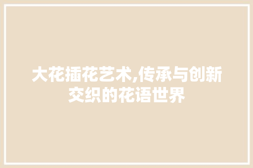 大花插花艺术,传承与创新交织的花语世界