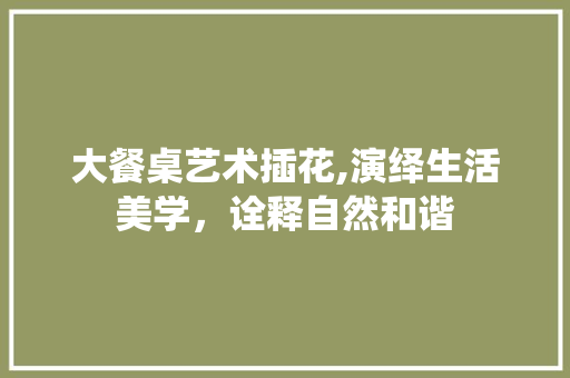 大餐桌艺术插花,演绎生活美学，诠释自然和谐