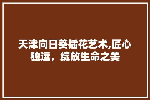 天津向日葵插花艺术,匠心独运，绽放生命之美
