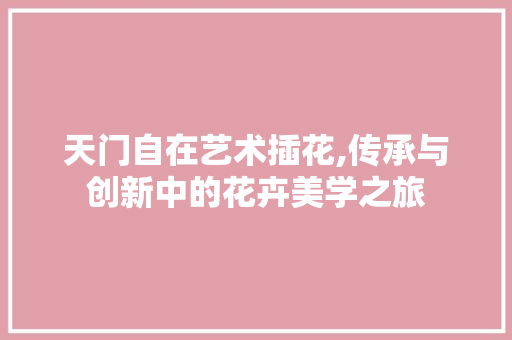 天门自在艺术插花,传承与创新中的花卉美学之旅