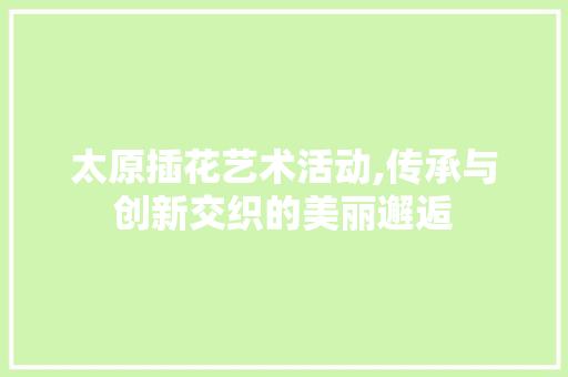 太原插花艺术活动,传承与创新交织的美丽邂逅