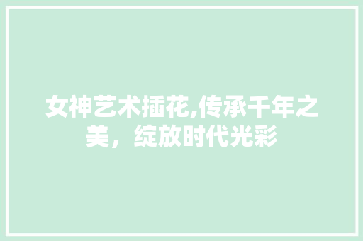 女神艺术插花,传承千年之美，绽放时代光彩