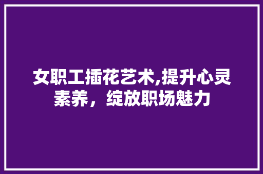 女职工插花艺术,提升心灵素养，绽放职场魅力