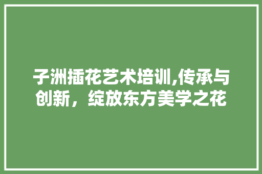 子洲插花艺术培训,传承与创新，绽放东方美学之花