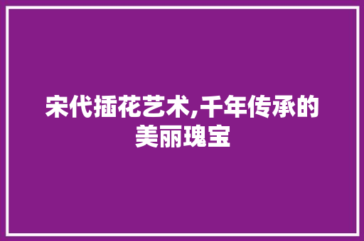 宋代插花艺术,千年传承的美丽瑰宝