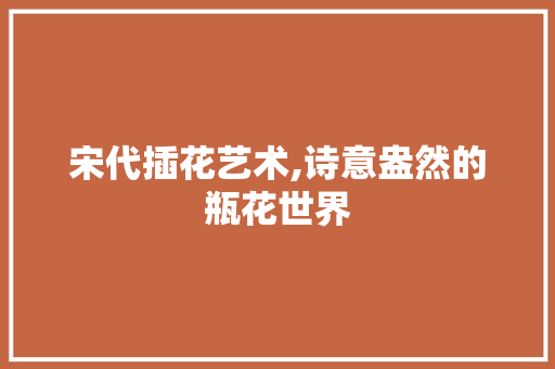 宋代插花艺术,诗意盎然的瓶花世界