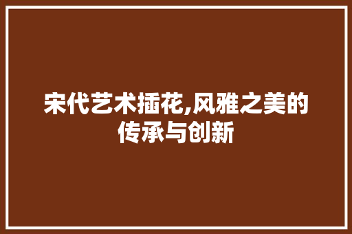 宋代艺术插花,风雅之美的传承与创新