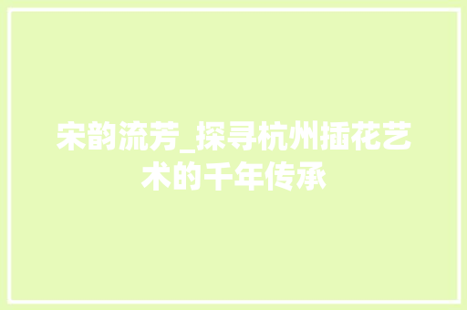 宋韵流芳_探寻杭州插花艺术的千年传承