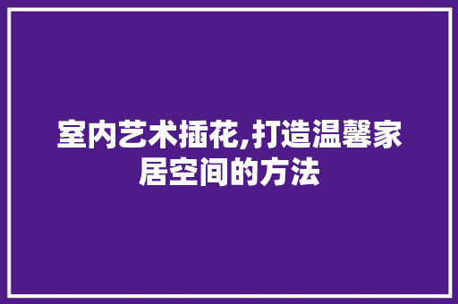 室内艺术插花,打造温馨家居空间的方法 土壤施肥