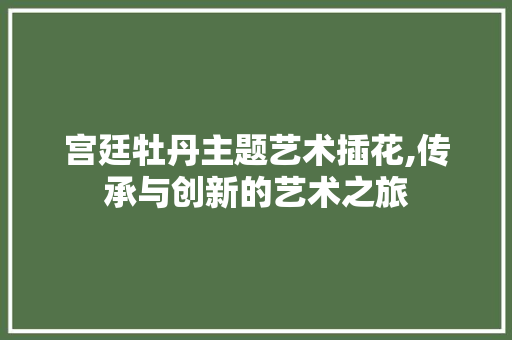 宫廷牡丹主题艺术插花,传承与创新的艺术之旅