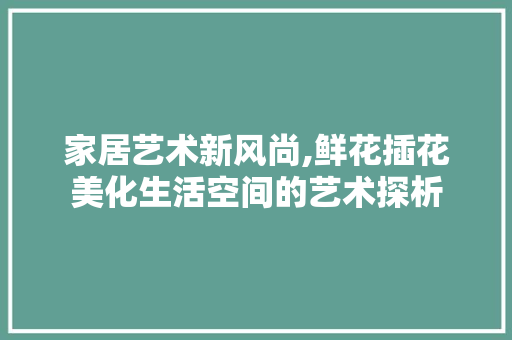 家居艺术新风尚,鲜花插花美化生活空间的艺术探析