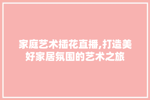 家庭艺术插花直播,打造美好家居氛围的艺术之旅