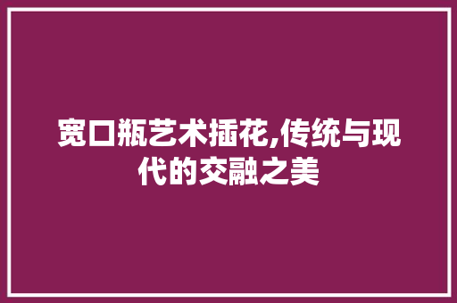 宽口瓶艺术插花,传统与现代的交融之美